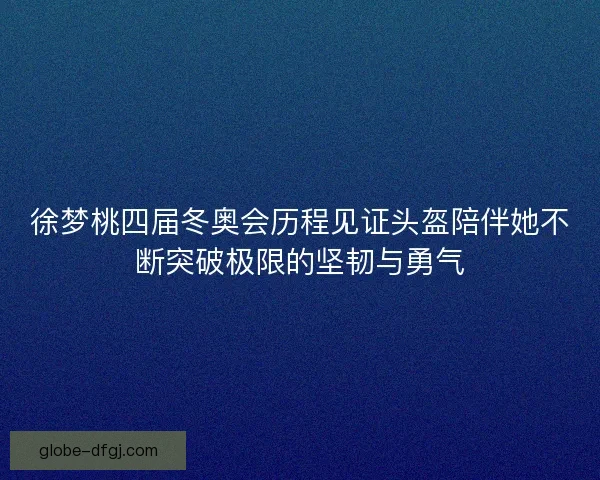 徐梦桃四届冬奥会历程见证头盔陪伴她不断突破极限的坚韧与勇气 徐梦桃四届冬奥会历程见证头盔陪伴她不断突破极限的坚韧与勇气