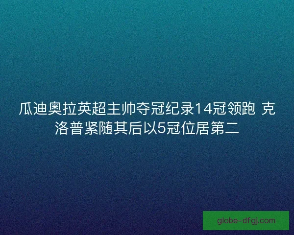 瓜迪奥拉英超主帅夺冠纪录14冠领跑 克洛普紧随其后以5冠位居第二