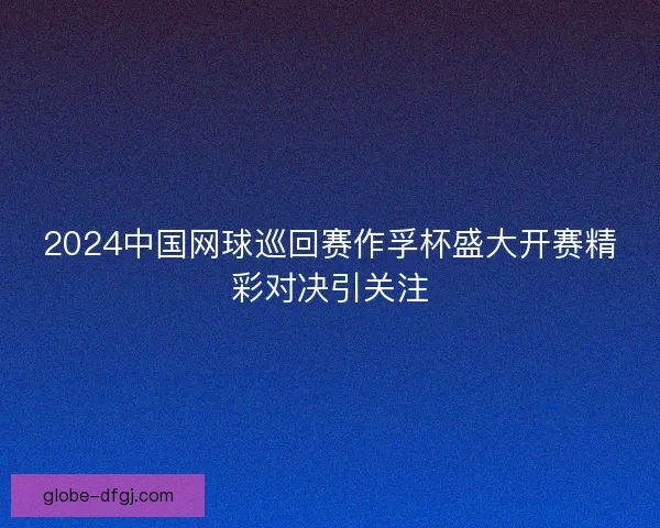 2024中国网球巡回赛作孚杯盛大开赛精彩对决引关注 2024中国网球巡回赛作孚杯盛大开赛精彩对决引关注