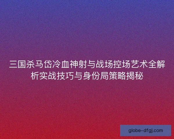 三国杀马岱冷血神射与战场控场艺术全解析实战技巧与身份局策略揭秘