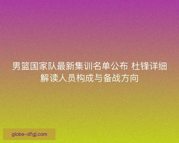 男篮国家队最新集训名单公布 杜锋详细解读人员构成与备战方向