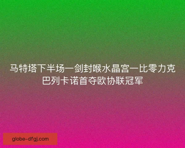 马特塔下半场一剑封喉水晶宫一比零力克巴列卡诺首夺欧协联冠军