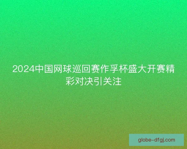 2024中国网球巡回赛作孚杯盛大开赛精彩对决引关注 2024中国网球巡回赛作孚杯盛大开赛精彩对决引关注
