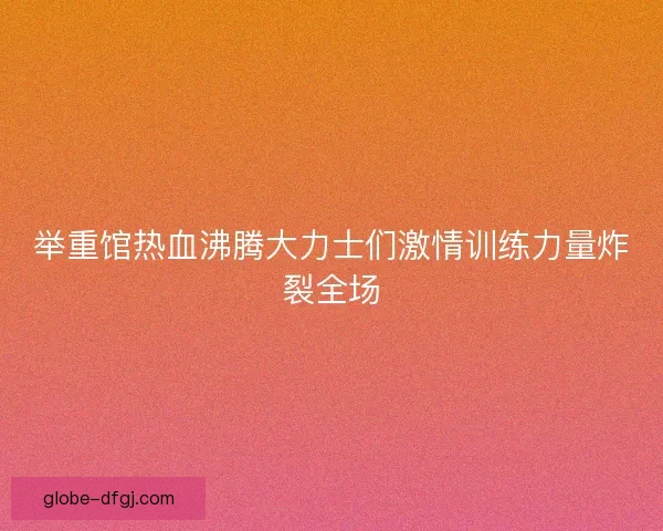 举重馆热血沸腾大力士们激情训练力量炸裂全场